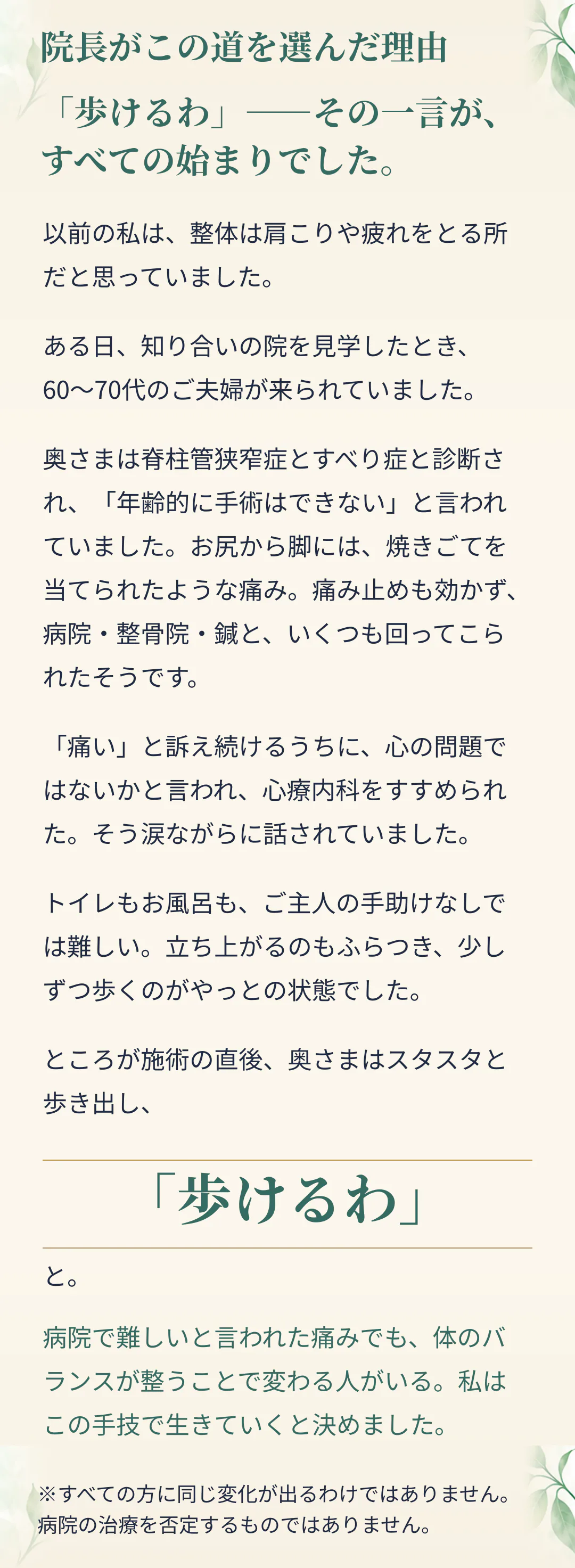 院長がこの道を選んだ理由。「歩けるわ」――その一言が、すべての始まりでした。以前の私は、整体は肩こりや疲れをとる所だと思っていました。ある日、知り合いの院を見学したとき、60〜70代のご夫婦が来られていました。奥さまは脊柱管狭窄症とすべり症と診断され、「年齢的に手術はできない」と言われていました。お尻から脚には、焼きごてを当てられたような痛み。痛み止めも効かず、病院・整骨院・鍼と、いくつも回ってこられたそうです。「痛い」と訴え続けるうちに、心の問題ではないかと言われ、心療内科をすすめられた。そう涙ながらに話されていました。トイレもお風呂も、ご主人の手助けなしでは難しい。立ち上がるのもふらつき、少しずつ歩くのがやっとの状態でした。ところが施術の直後、奥さまはスタスタと歩き出し、「歩けるわ」と。病院で難しいと言われた痛みでも、体のバランスが整うことで変わる人がいる。私はこの手技で生きていくと決めました。※すべての方に同じ変化が出るわけではありません。病院の治療を否定するものではありません。