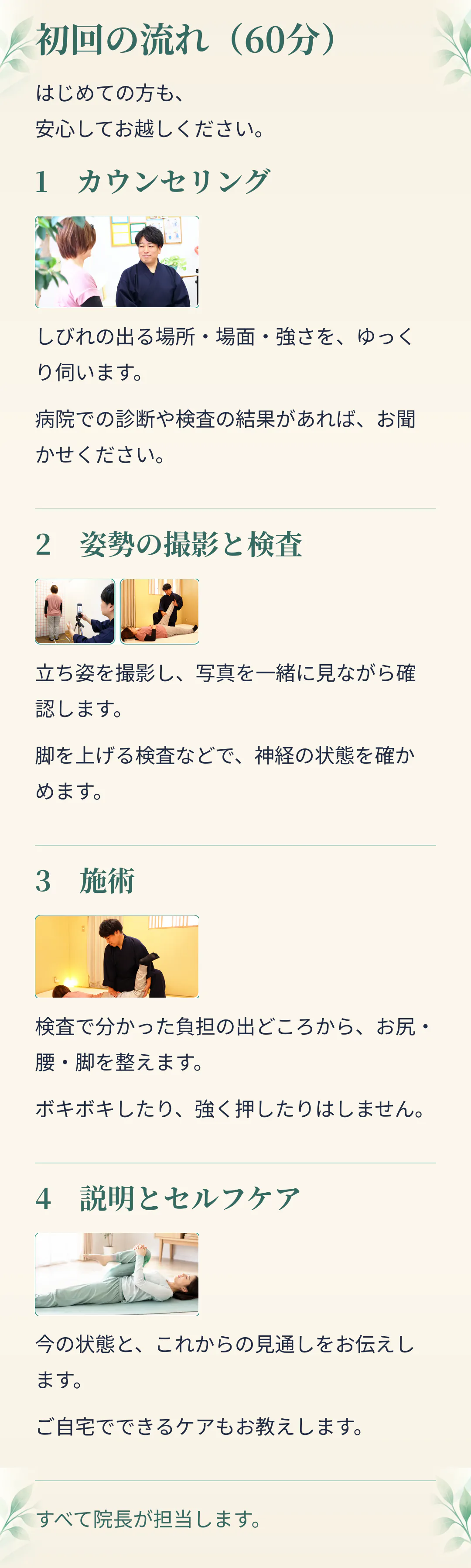 初回の流れ（60分）。はじめての方も、安心してお越しください。1 カウンセリング。しびれの出る場所・場面・強さを、ゆっくり伺います。病院での診断や検査の結果があれば、お聞かせください。2 姿勢の撮影と検査。立ち姿を撮影し、写真を一緒に見ながら確認します。脚を上げる検査などで、神経の状態を確かめます。3 施術。検査で分かった負担の出どころから、お尻・腰・脚を整えます。ボキボキしたり、強く押したりはしません。4 説明とセルフケア。今の状態と、これからの見通しをお伝えします。ご自宅でできるケアもお教えします。すべて院長が担当します。