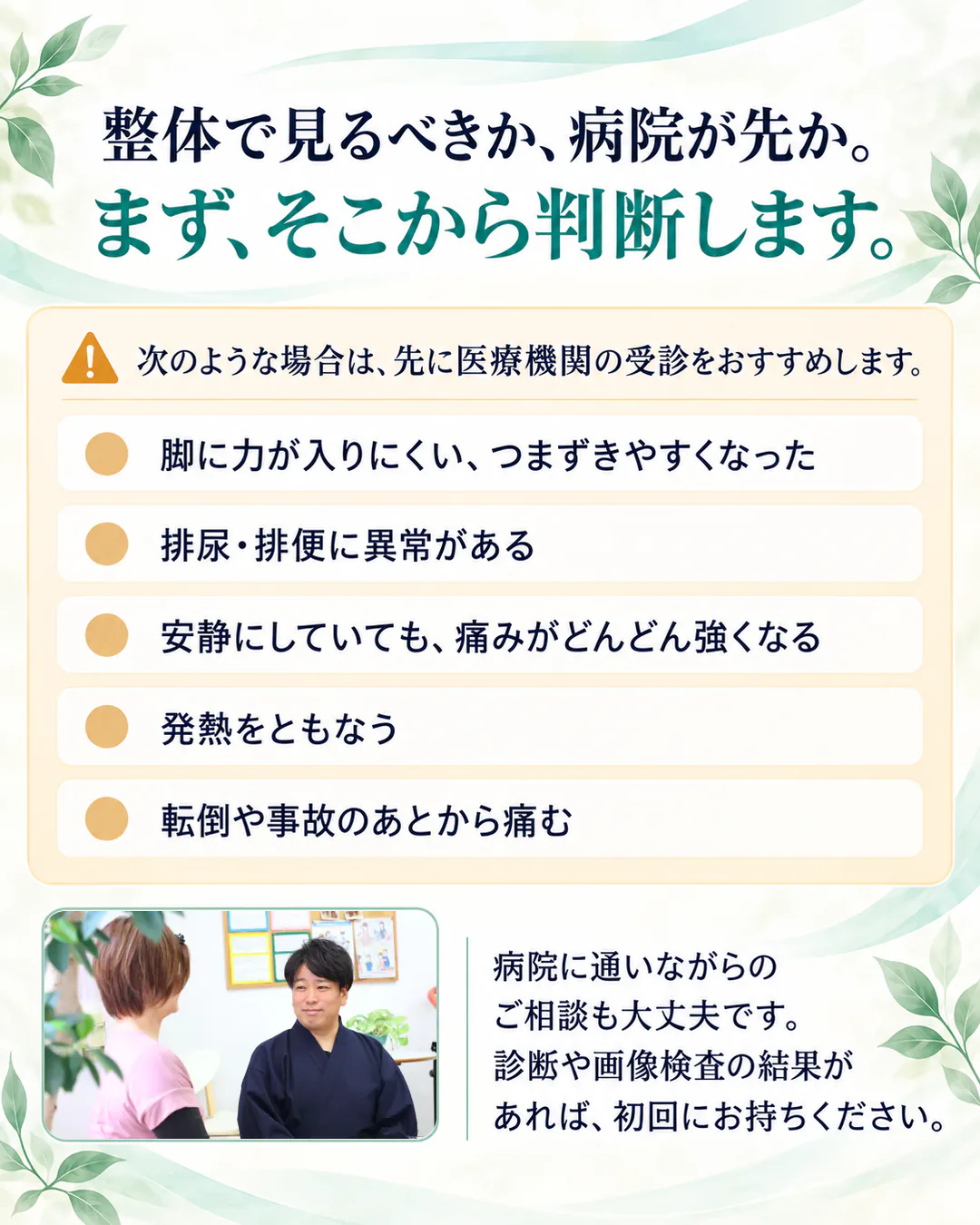 整体で見るべきか、病院が先か。まず、そこから判断します。次のような場合は、先に医療機関の受診をおすすめします。脚に力が入りにくい、つまずきやすくなった。排尿・排便に異常がある。安静にしていても、痛みがどんどん強くなる。発熱をともなう。転倒や事故のあとから痛む。病院に通いながらのご相談も大丈夫です。診断や画像検査の結果があれば、初回にお持ちください。