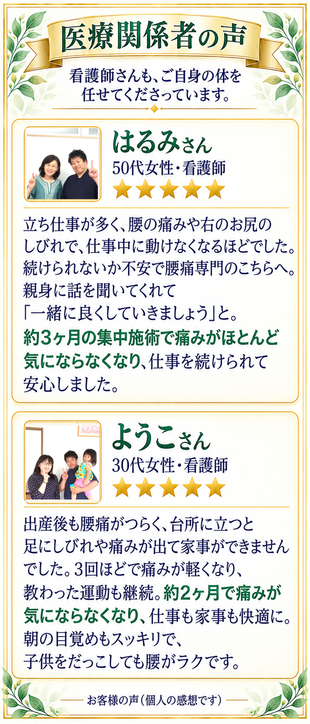 医療関係者の声。看護師さんも、ご自身の体を任せてくださっています。はるみさん 50代女性・看護師 ★★★★★。立ち仕事が多く、腰の痛みや右のお尻のしびれで、仕事中に動けなくなるほどでした。続けられないか不安で腰痛専門のこちらへ。親身に話を聞いてくれて「一緒に良くしていきましょう」と。約3ヶ月の集中施術で痛みがほとんど気にならなくなり、仕事を続けられて安心しました。ようこさん 30代女性・看護師 ★★★★★。出産後も腰痛がつらく、台所に立つと足にしびれや痛みが出て家事ができませんでした。3回ほどで痛みが軽くなり、教わった運動も継続。約2ヶ月で痛みが気にならなくなり、仕事も家事も快適に。朝の目覚めもスッキリで、子供をだっこしても腰がラクです。お客様の声（個人の感想です）。