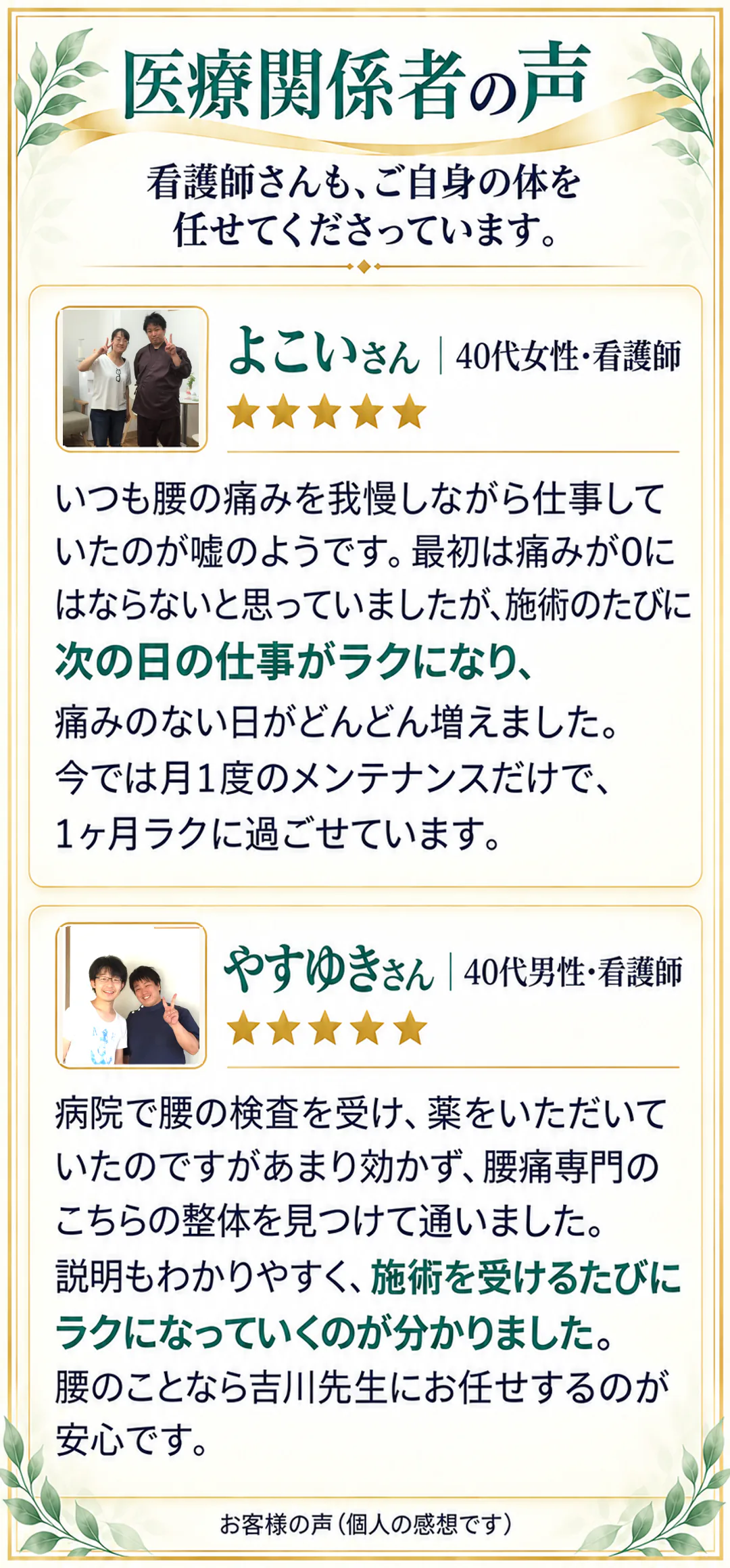 医療関係者の声。看護師さんも、ご自身の体を任せてくださっています。よこいさん 40代女性・看護師 ★★★★★。いつも腰の痛みを我慢しながら仕事していたのが嘘のようです。最初は痛みが0にはならないと思っていましたが、施術のたびに次の日の仕事がラクになり、痛みのない日がどんどん増えました。今では月1度のメンテナンスだけで、1ヶ月ラクに過ごせています。やすゆきさん 40代男性・看護師 ★★★★★。病院で腰の検査を受け、薬をいただいていたのですがあまり効かず、腰痛専門のこちらの整体を見つけて通いました。説明もわかりやすく、施術を受けるたびにラクになっていくのが分かりました。腰のことなら吉川先生にお任せするのが安心です。お客様の声（個人の感想です）。