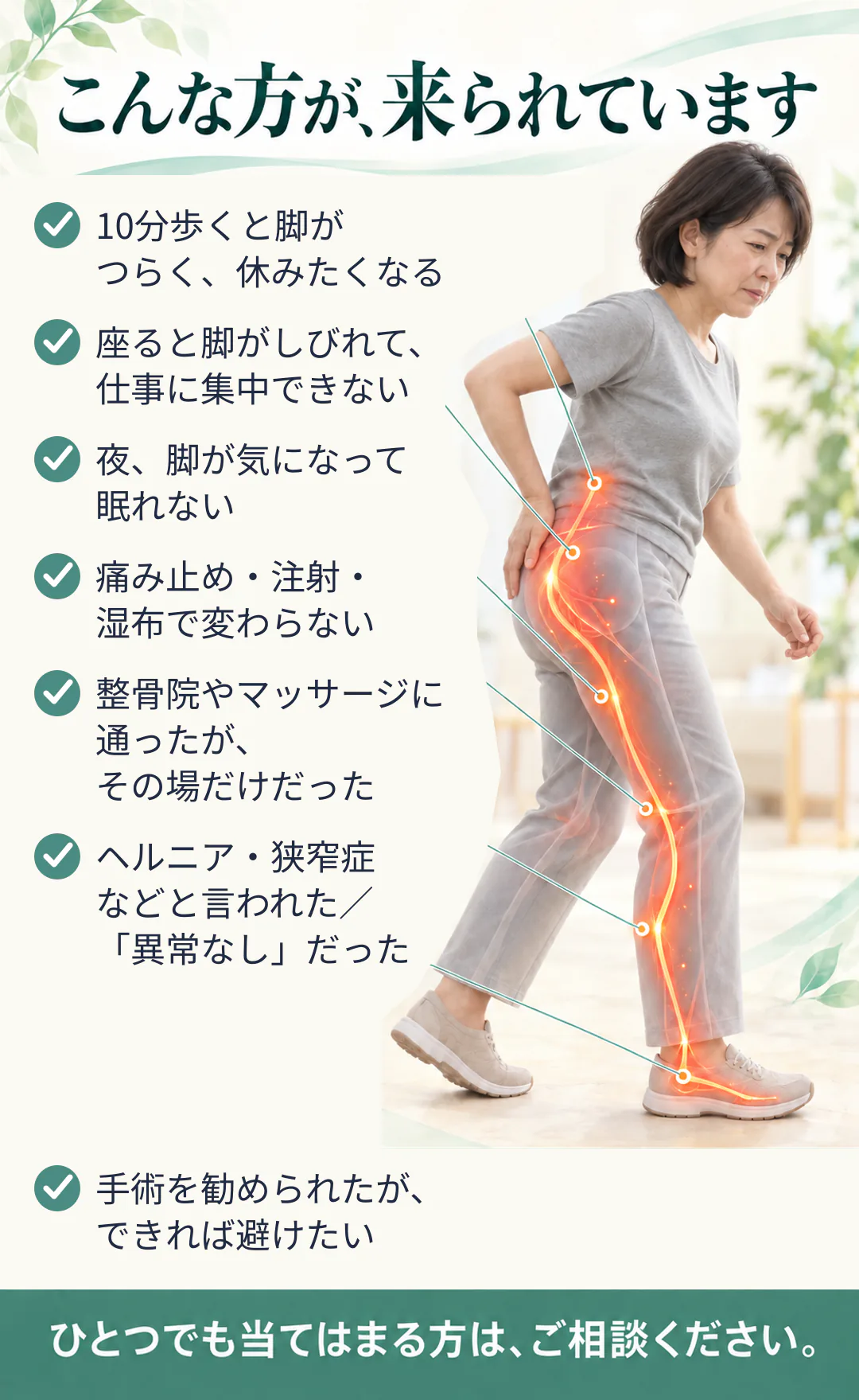 こんな方が、来られています。10分歩くと脚がつらく、休みたくなる。座ると脚がしびれて、仕事に集中できない。夜、脚が気になって眠れない。痛み止め・注射・湿布で変わらない。整骨院やマッサージに通ったが、その場だけだった。ヘルニア・狭窄症などと言われた／「異常なし」だった。手術を勧められたが、できれば避けたい。ひとつでも当てはまる方は、ご相談ください。